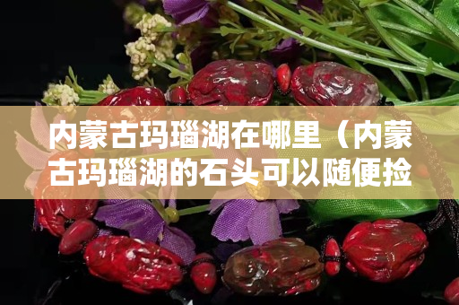 内蒙古玛瑙湖在哪里（内蒙古玛瑙湖的石头可以随便捡吗）