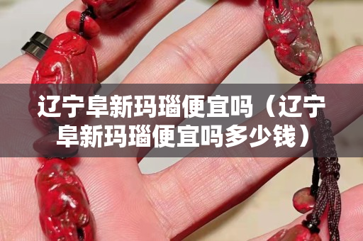 辽宁阜新玛瑙便宜吗（辽宁阜新玛瑙便宜吗多少钱）