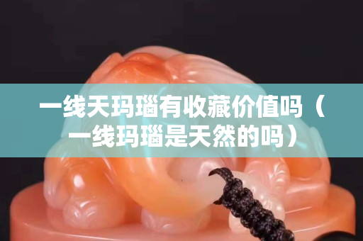 一线天玛瑙有收藏价值吗（一线玛瑙是天然的吗）
