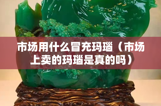 市场用什么冒充玛瑙（市场上卖的玛瑙是真的吗）
