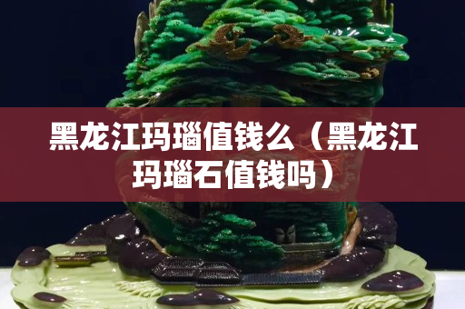 黑龙江玛瑙值钱么（黑龙江玛瑙石值钱吗）