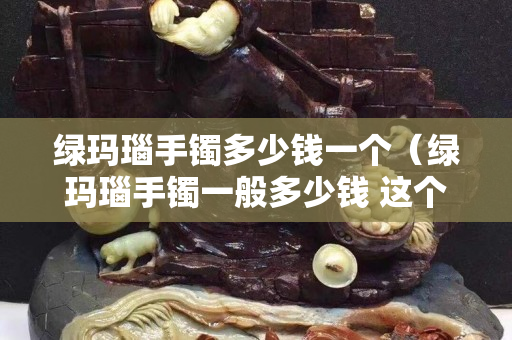 绿玛瑙手镯多少钱一个（绿玛瑙手镯一般多少钱 这个价位最常见）
