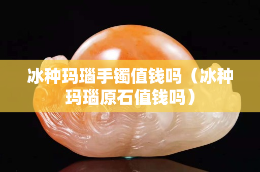 冰种玛瑙手镯值钱吗（冰种玛瑙原石值钱吗）