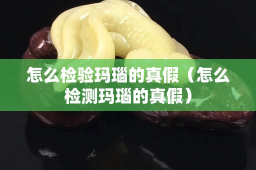 怎么检验玛瑙的真假（怎么检测玛瑙的真假）
