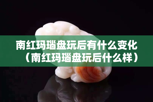 南红玛瑙盘玩后有什么变化（南红玛瑙盘玩后什么样）