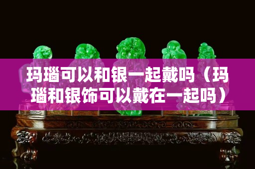 玛瑙可以和银一起戴吗（玛瑙和银饰可以戴在一起吗）