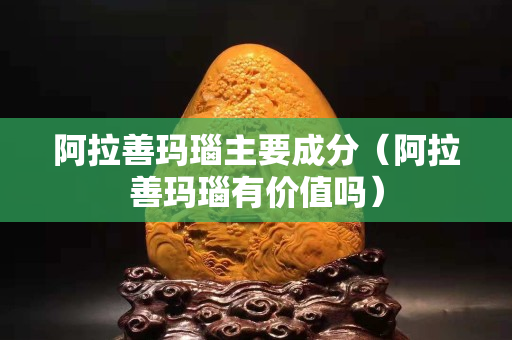 阿拉善玛瑙主要成分（阿拉善玛瑙有价值吗）