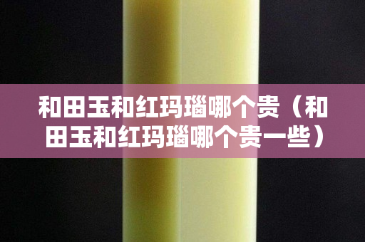和田玉和红玛瑙哪个贵（和田玉和红玛瑙哪个贵一些）