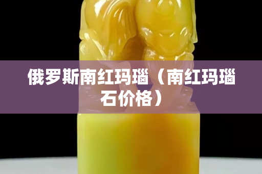 俄罗斯南红玛瑙（南红玛瑙石价格）