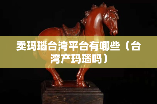 卖玛瑙台湾平台有哪些（台湾产玛瑙吗）