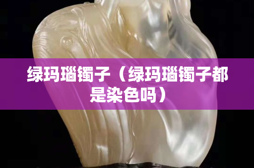 绿玛瑙镯子（绿玛瑙镯子都是染色吗）
