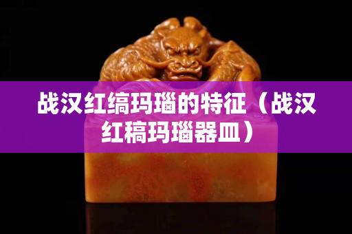 战汉红缟玛瑙的特征（战汉红稿玛瑙器皿）