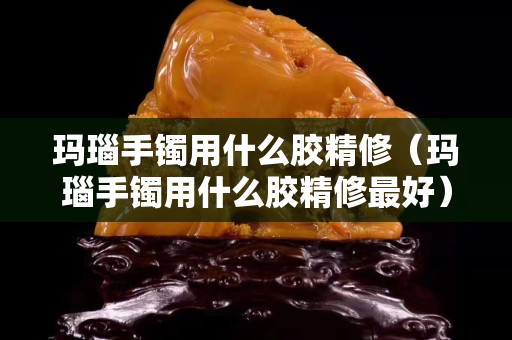 玛瑙手镯用什么胶精修（玛瑙手镯用什么胶精修最好）