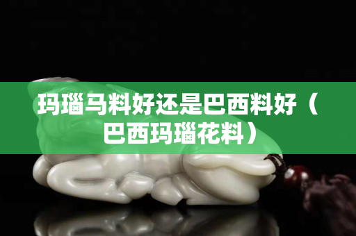 玛瑙马料好还是巴西料好（巴西玛瑙花料）