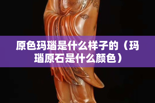 原色玛瑙是什么样子的（玛瑙原石是什么颜色）