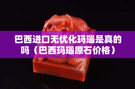巴西进口无优化玛瑙是真的吗（巴西玛瑙原石价格）