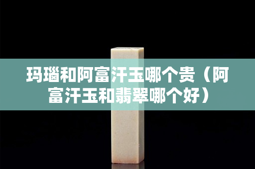玛瑙和阿富汗玉哪个贵（阿富汗玉和翡翠哪个好）