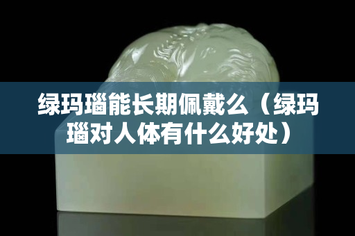 绿玛瑙能长期佩戴么（绿玛瑙对人体有什么好处）