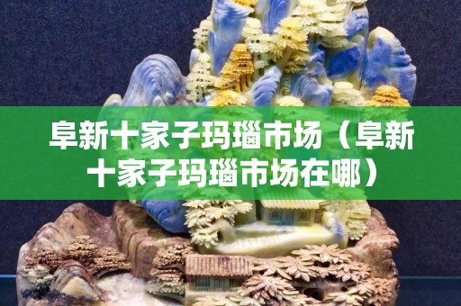 阜新十家子玛瑙市场（阜新十家子玛瑙市场在哪）