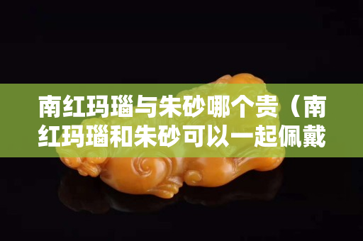 南红玛瑙与朱砂哪个贵（南红玛瑙和朱砂可以一起佩戴吗）