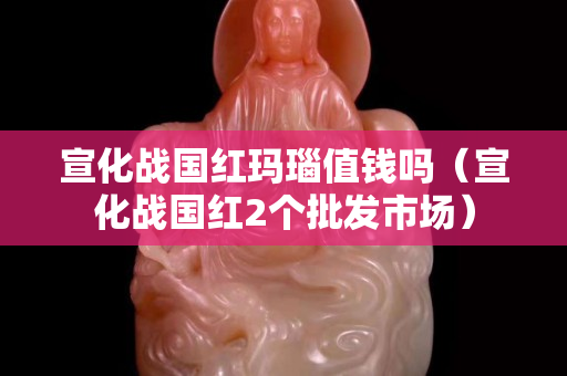 宣化战国红玛瑙值钱吗（宣化战国红2个批发市场）