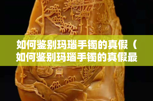 如何鉴别玛瑙手镯的真假（如何鉴别玛瑙手镯的真假最直接的方法）