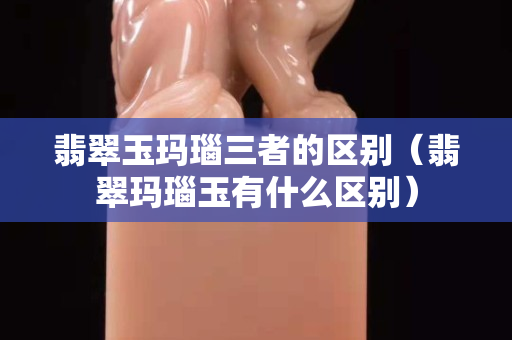 翡翠玉玛瑙三者的区别（翡翠玛瑙玉有什么区别）