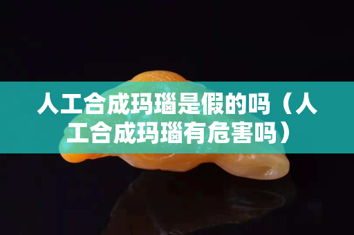 人工合成玛瑙是假的吗（人工合成玛瑙有危害吗）