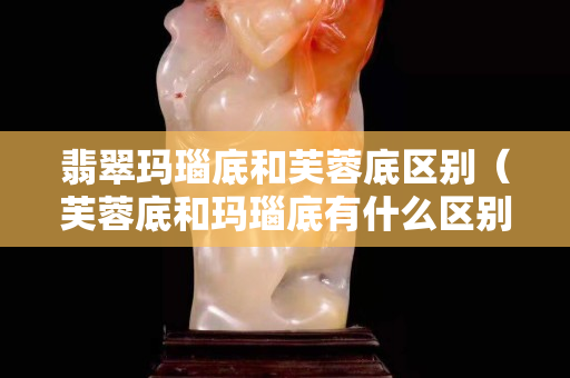 翡翠玛瑙底和芙蓉底区别（芙蓉底和玛瑙底有什么区别）