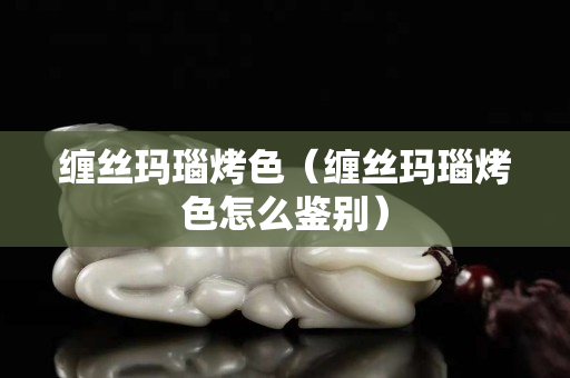 缠丝玛瑙烤色（缠丝玛瑙烤色怎么鉴别）