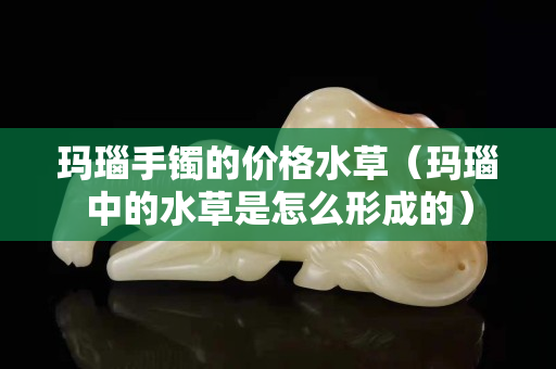玛瑙手镯的价格水草（玛瑙中的水草是怎么形成的）