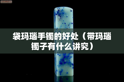 袋玛瑙手镯的好处（带玛瑙镯子有什么讲究）