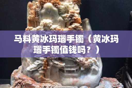 马料黄冰玛瑙手镯（黄冰玛瑙手镯值钱吗？）
