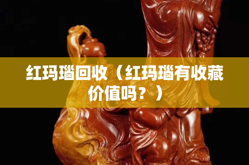 红玛瑙回收（红玛瑙有收藏价值吗？）
