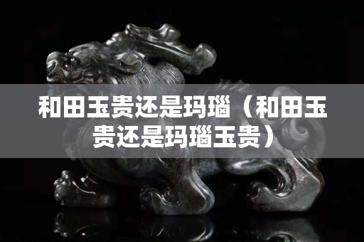 和田玉贵还是玛瑙（和田玉贵还是玛瑙玉贵）