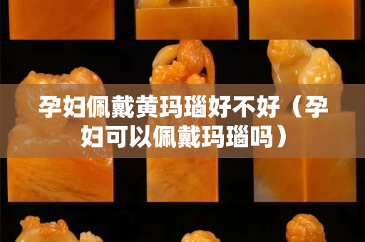 孕妇佩戴黄玛瑙好不好（孕妇可以佩戴玛瑙吗）