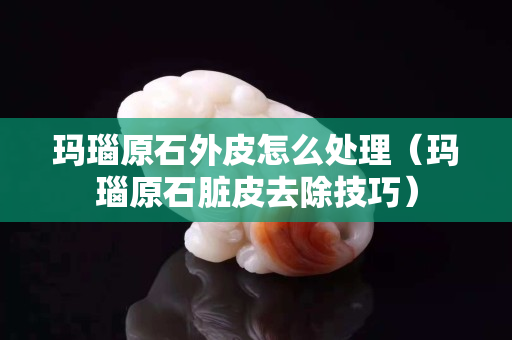 玛瑙原石外皮怎么处理（玛瑙原石脏皮去除技巧）