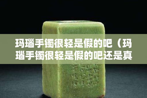 玛瑙手镯很轻是假的吧（玛瑙手镯很轻是假的吧还是真的）