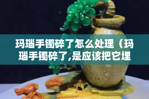 玛瑙手镯碎了怎么处理（玛瑙手镯碎了,是应该把它埋葬吗？）