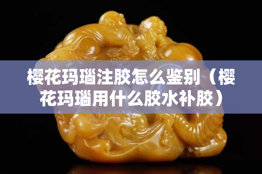 樱花玛瑙注胶怎么鉴别（樱花玛瑙用什么胶水补胶）