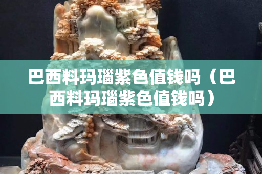 巴西料玛瑙紫色值钱吗（巴西料玛瑙紫色值钱吗）
