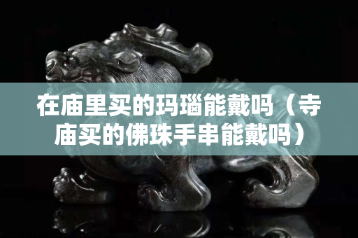 在庙里买的玛瑙能戴吗（寺庙买的佛珠手串能戴吗）