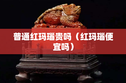 普通红玛瑙贵吗（红玛瑙便宜吗）