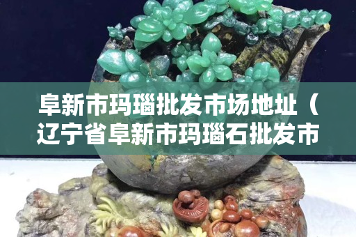 阜新市玛瑙批发市场地址（辽宁省阜新市玛瑙石批发市场）