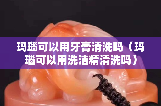 玛瑙可以用牙膏清洗吗（玛瑙可以用洗洁精清洗吗）