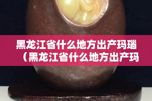 黑龙江省什么地方出产玛瑙（黑龙江省什么地方出产玛瑙最多）