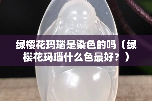 绿樱花玛瑙是染色的吗（绿樱花玛瑙什么色最好？）