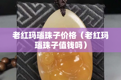 老红玛瑙珠子价格（老红玛瑙珠子值钱吗）
