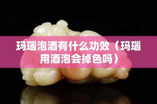玛瑙泡酒有什么功效（玛瑙用酒泡会掉色吗）