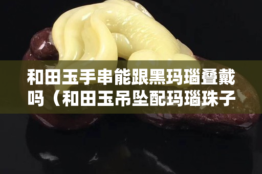 和田玉手串能跟黑玛瑙叠戴吗（和田玉吊坠配玛瑙珠子可以吗）